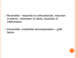  Reversible – responds to corticosteroids, reduction
in edema , restoration of clarity, resolution of
inflammation
 Irreversible- endothelial decompensation – graft
failure
 