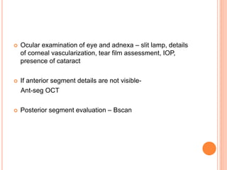  Ocular examination of eye and adnexa – slit lamp, details
of corneal vascularization, tear film assessment, IOP,
presence of cataract
 If anterior segment details are not visible-
Ant-seg OCT
 Posterior segment evaluation – Bscan
 