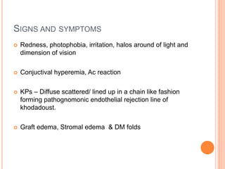 SIGNS AND SYMPTOMS
 Redness, photophobia, irritation, halos around of light and
dimension of vision
 Conjuctival hyperemia, Ac reaction
 KPs – Diffuse scattered/ lined up in a chain like fashion
forming pathognomonic endothelial rejection line of
khodadoust.
 Graft edema, Stromal edema & DM folds
 