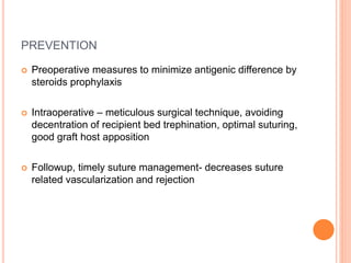PREVENTION
 Preoperative measures to minimize antigenic difference by
steroids prophylaxis
 Intraoperative – meticulous surgical technique, avoiding
decentration of recipient bed trephination, optimal suturing,
good graft host apposition
 Followup, timely suture management- decreases suture
related vascularization and rejection
 