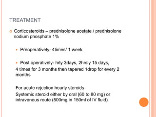 TREATMENT
 Corticosteroids – prednisolone acetate / prednisolone
sodium phosphate 1%
 Preoperatively- 4times/ 1 week
 Post operatively- hrly 3days, 2hrsly 15 days,
4 times for 3 months then tapered 1drop for every 2
months
For acute rejection hourly steroids
Systemic steroid either by oral (60 to 80 mg) or
intravenous route (500mg in 150ml of IV fluid)
 