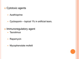  Cytotoxic agents
 Azathioprine
 Cyclosporin – topical 1% in artificial tears.
 Immunoregulatory agent
 Tacrolimus
 Rapamycin
 Mycophenolate mofetil
 