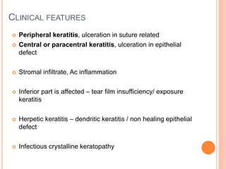 CLINICAL FEATURES
 Peripheral keratitis, ulceration in suture related
 Central or paracentral keratitis, ulceration in epithelial
defect
 Stromal infiltrate, Ac inflammation
 Inferior part is affected – tear film insufficiency/ exposure
keratitis
 Herpetic keratitis – dendritic keratitis / non healing epithelial
defect
 Infectious crystalline keratopathy
 
