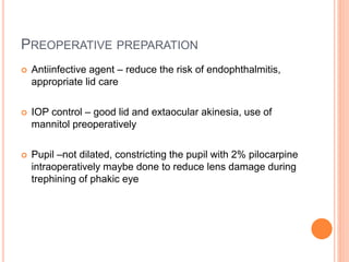 PREOPERATIVE PREPARATION
 Antiinfective agent – reduce the risk of endophthalmitis,
appropriate lid care
 IOP control – good lid and extaocular akinesia, use of
mannitol preoperatively
 Pupil –not dilated, constricting the pupil with 2% pilocarpine
intraoperatively maybe done to reduce lens damage during
trephining of phakic eye
 