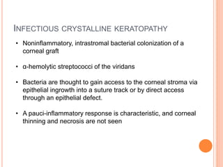 INFECTIOUS CRYSTALLINE KERATOPATHY
• Noninflammatory, intrastromal bacterial colonization of a
corneal graft
• α-hemolytic streptococci of the viridans
• Bacteria are thought to gain access to the corneal stroma via
epithelial ingrowth into a suture track or by direct access
through an epithelial defect.
• A pauci-inflammatory response is characteristic, and corneal
thinning and necrosis are not seen
 