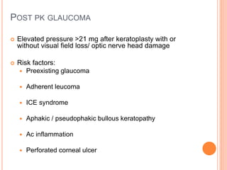 POST PK GLAUCOMA
 Elevated pressure >21 mg after keratoplasty with or
without visual field loss/ optic nerve head damage
 Risk factors:
 Preexisting glaucoma
 Adherent leucoma
 ICE syndrome
 Aphakic / pseudophakic bullous keratopathy
 Ac inflammation
 Perforated corneal ulcer
 