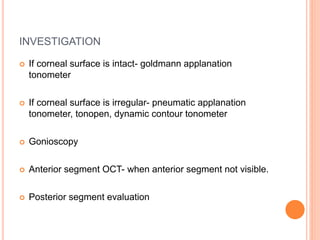 INVESTIGATION
 If corneal surface is intact- goldmann applanation
tonometer
 If corneal surface is irregular- pneumatic applanation
tonometer, tonopen, dynamic contour tonometer
 Gonioscopy
 Anterior segment OCT- when anterior segment not visible.
 Posterior segment evaluation
 