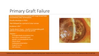 Primary Graft Failure
• Gross Corneal Edema in Graft with large broad folds
immediately after keratoplasty
•Usually develops in POD1
• Not followed by a period of clear cornea
•Incidence <5% *
• Faulty donor tissue – results in irreversible graft
edema in immediate post-op period
• Factors –
 Prolonged death-enucleation time
 Poor donor endothelial count
 Aphakic and pseudophakic donor
 Elderly donor
 Inadequate preservation
 Surgical trauma
 HSV infection
* Wilhelmus KR et al. Primary corneal graft failure. A national reporting system. Medical advisory board of Eye Bank Association of America. Arch Ophthalmol 1995;113:1497-502
 