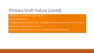 Primary Graft Failure (contd)
• Unresponsive to hypertonic saline/ steroids
•Proper donor selection
•Prolonged death to enucleation time – MK media can preserve donor tissue only up to 2 hours
•Early surgery & Minimal surgical trauma
•Observe for 3-4 weeks. No improvement  Repeat Penetrating Keratoplasty
 