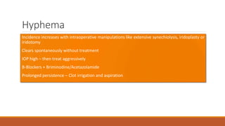 Hyphema
•Incidence increases with intraoperative manipulations like extensive synechiolysis, iridoplasty or
iridotomy
•Clears spontaneously without treatment
•IOP high – then treat aggressively
•Β-Blockers + Briminodine/Acetazolamide
•Prolonged persistence – Clot irrigation and aspiration
 