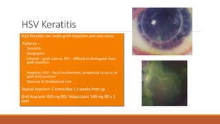 HSV Keratitis
•HSV Keratitis can incite graft rejection and vice versa
• Patterns –
Dendritic
Geographic
Stromal – graft edema, KPs – difficult to distinguish from
graft rejection
However, HSV – focal involvement, propensity to occur at
graft host junction
Absence of Khadadoust Line
•Topical Acyclovir 5 times/day x 2 weeks Post-op
•Oral Acyclovir 400 mg BD/ Valacyclovir 500 mg BD x 1
year
 