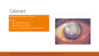 Cataract
•Incidence varies from 25-80% *
•Due to –
Poor surgical technique
Altered lens metabolism
Toxic – corticosteroids, anticholinesterase
*Rathi VM et al. Cataract formation after Penetraing keratoplasty. J Cataract Refract Surg. 1997;23:562-64
 