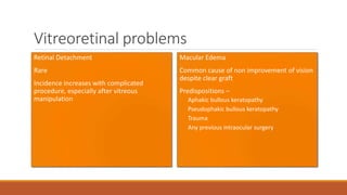 Vitreoretinal problems
Retinal Detachment
•Rare
•Incidence increases with complicated
procedure, especially after vitreous
manipulation
Macular Edema
•Common cause of non improvement of vision
despite clear graft
•Predispositions –
Aphakic bullous keratopathy
Pseudophakic bullous keratopathy
Trauma
Any previous intraocular surgery
 