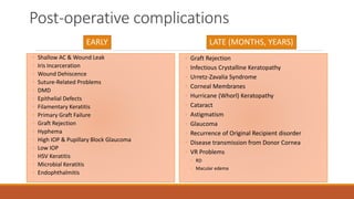 Post-operative complications
EARLY
◦ Shallow AC & Wound Leak
◦ Iris Incarceration
◦ Wound Dehiscence
◦ Suture-Related Problems
◦ DMD
◦ Epithelial Defects
◦ Filamentary Keratitis
◦ Primary Graft Failure
◦ Graft Rejection
◦ Hyphema
◦ High IOP & Pupillary Block Glaucoma
◦ Low IOP
◦ HSV Keratitis
◦ Microbial Keratitis
◦ Endophthalmitis
LATE (MONTHS, YEARS)
◦ Graft Rejection
◦ Infectious Crystalline Keratopathy
◦ Urretz-Zavalia Syndrome
◦ Corneal Membranes
◦ Hurricane (Whorl) Keratopathy
◦ Cataract
◦ Astigmatism
◦ Glaucoma
◦ Recurrence of Original Recipient disorder
◦ Disease transmission from Donor Cornea
◦ VR Problems
◦ RD
◦ Macular edema
 