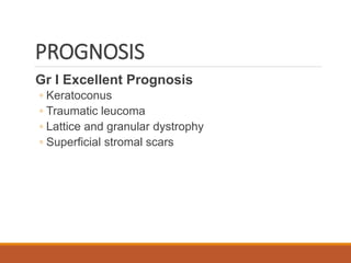 PROGNOSIS
Gr I Excellent Prognosis
◦ Keratoconus
◦ Traumatic leucoma
◦ Lattice and granular dystrophy
◦ Superficial stromal scars
 