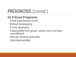 PROGNOSIS (contd.)
Gr II Good Prognosis
◦ Small vascularized scars
◦ Bullous keratopathy
◦ Fuchs' dystrophy
◦ Failed grafts from group I which have not been
vascularized
◦ Macular stromal dystrophy
◦ Interstitial keratitis
 