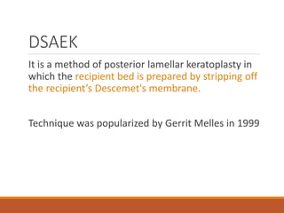 DSAEK
It is a method of posterior lamellar keratoplasty in
which the recipient bed is prepared by stripping off
the recipient’s Descemet's membrane.
Technique was popularized by Gerrit Melles in 1999
 