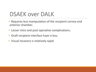 DSAEK over DALK
• Requires less manipulation of the recipient cornea and
anterior chamber.
• Lesser intra and post operative complications.
• Graft recipient interface haze is less.
• Visual recovery is relatively rapid
 