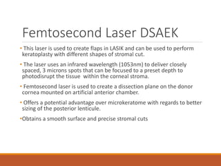 Femtosecond Laser DSAEK
• This laser is used to create flaps in LASIK and can be used to perform
keratoplasty with different shapes of stromal cut.
• The laser uses an infrared wavelength (1053nm) to deliver closely
spaced, 3 microns spots that can be focused to a preset depth to
photodisrupt the tissue within the corneal stroma.
• Femtosecond laser is used to create a dissection plane on the donor
cornea mounted on artificial anterior chamber.
• Offers a potential advantage over microkeratome with regards to better
sizing of the posterior lenticule.
•Obtains a smooth surface and precise stromal cuts
 
