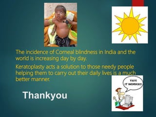 The incidence of Corneal blindness in India and the
world is increasing day by day.
Keratoplasty acts a solution to those needy people
helping them to carry out their daily lives is a much
better manner.
Thankyou
 