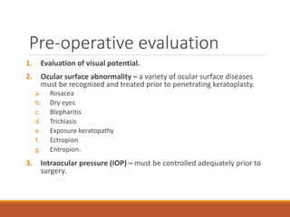 Pre-operative evaluation
1. Evaluation of visual potential.
2. Ocular surface abnormality – a variety of ocular surface diseases
must be recognized and treated prior to penetrating keratoplasty.
a. Rosacea
b. Dry eyes
c. Blepharitis
d. Trichiasis
e. Exposure keratopathy
f. Ectropion
g. Entropion.
3. Intraocular pressure (IOP) – must be controlled adequately prior to
surgery.
 