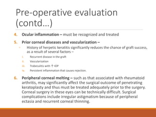 4. Ocular inflammation – must be recognized and treated
5. Prior corneal diseases and vascularization –
◦ History of herpetic keratitis significantly reduces the chance of graft success,
as a result of several factors –
i. Recurrent disease in the graft
ii. Vascularization
iii. Trabeculitis with ↑ IOP
iv. Persistent inflammation that causes rejection.
6. Peripheral corneal melting – such as that associated with rheumatoid
arthritis, may significantly affect the surgical outcome of penetrating
keratoplasty and thus must be treated adequately prior to the surgery.
Corneal surgery in these eyes can be technically difficult. Surgical
complications include irregular astigmatism because of peripheral
ectasia and recurrent corneal thinning.
Pre-operative evaluation
(contd…)
 