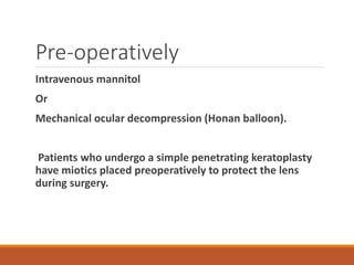 Pre-operatively
Intravenous mannitol
Or
Mechanical ocular decompression (Honan balloon).
Patients who undergo a simple penetrating keratoplasty
have miotics placed preoperatively to protect the lens
during surgery.
 