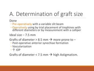 A. Determination of graft size
Done
◦ Pre-operatively with a variable slit beam
◦ Operatively using by trial placement of trephines with
different diameters or by measurement with a calliper
Ideal size – 7.5 mm
Grafts of diameter > 8.5 mm  more prone to –
◦ Post-operative anterior synechiae formation
◦ Vascularization
◦ ↑ IOP
Grafts of diameter < 7.5 mm  high Astigmatism.
 