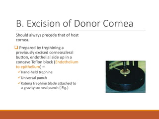B. Excision of Donor Cornea
Should always precede that of host
cornea.
 Prepared by trephining a
previously excised corneoscleral
button, endothelial side up in a
concave Teflon block (Endothelium
to epithelium) –
Hand-held trephine
Universal punch
Katena trephine blade attached to
a gravity corneal punch ( Fig.)
 