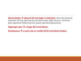Donor button  about 0.25 mm larger in diameter, than the planned
diameter of host opening (to facilitate water tight closure, minimize
post-operative flattening and ↓post-operative glaucoma).
Hyperopic eyes  a larger (0.5 mm) donor.
Keratoconus  a same size or smaller (0.25 mm) donor button.
 