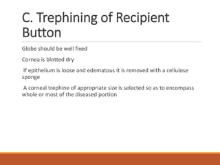 C. Trephining of Recipient
Button
Globe should be well fixed
Cornea is blotted dry
If epithelium is loose and edematous it is removed with a cellulose
sponge
A corneal trephine of appropriate size is selected so as to encompass
whole or most of the diseased portion
 