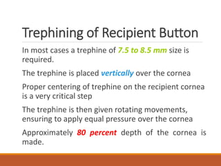 Trephining of Recipient Button
In most cases a trephine of 7.5 to 8.5 mm size is
required.
The trephine is placed vertically over the cornea
Proper centering of trephine on the recipient cornea
is a very critical step
The trephine is then given rotating movements,
ensuring to apply equal pressure over the cornea
Approximately 80 percent depth of the cornea is
made.
 