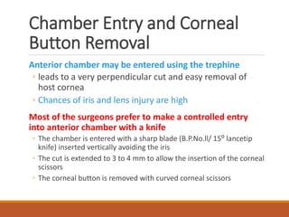 Chamber Entry and Corneal
Button Removal
Anterior chamber may be entered using the trephine
◦ leads to a very perpendicular cut and easy removal of
host cornea
◦ Chances of iris and lens injury are high
Most of the surgeons prefer to make a controlled entry
into anterior chamber with a knife
◦ The chamber is entered with a sharp blade (B.P.No.ll/ 15⁰ lancetip
knife) inserted vertically avoiding the iris
◦ The cut is extended to 3 to 4 mm to allow the insertion of the corneal
scissors
◦ The corneal button is removed with curved corneal scissors
 