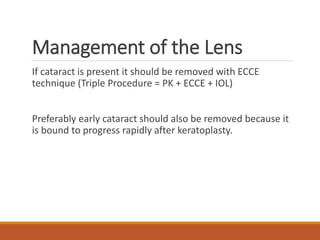 Management of the Lens
If cataract is present it should be removed with ECCE
technique (Triple Procedure = PK + ECCE + IOL)
Preferably early cataract should also be removed because it
is bound to progress rapidly after keratoplasty.
 