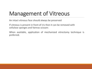 Management of Vitreous
An intact vitreous face should always be preserved
If vitreous is present in front of iris then it can be removed with
cellulose sponges and Vannas scissors
When available, application of mechanized vitrectomy technique is
preferred.
 