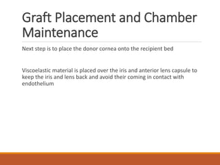 Graft Placement and Chamber
Maintenance
Next step is to place the donor cornea onto the recipient bed
Viscoelastic material is placed over the iris and anterior lens capsule to
keep the iris and lens back and avoid their coming in contact with
endothelium
 