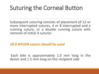 Suturing the Corneal Button
Subsequent suturing consists of placement of 12 or
more interrupted sutures, 4 or 8 interrupted and a
running suture, or a double running suture with
removal of initial 4 sutures
10-0 NYLON suture should be used
Each bite is approximately 1.0 mm long in the
donor and 1.5 mm long on the recipient side
 
