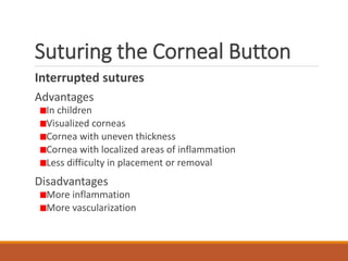 Suturing the Corneal Button
Interrupted sutures
Advantages
In children
Visualized corneas
Cornea with uneven thickness
Cornea with localized areas of inflammation
Less difficulty in placement or removal
Disadvantages
More inflammation
More vascularization
 