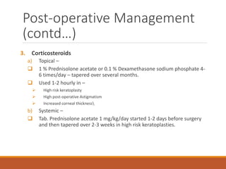 3. Corticosteroids
a) Topical –
 1 % Prednisolone acetate or 0.1 % Dexamethasone sodium phosphate 4-
6 times/day – tapered over several months.
 Used 1-2 hourly in –
 High risk keratoplasty
 High post-operative Astigmatism
 Increased corneal thickness
b) Systemic –
 Tab. Prednisolone acetate 1 mg/kg/day started 1-2 days before surgery
and then tapered over 2-3 weeks in high risk keratoplasties.
Post-operative Management
(contd…)
 