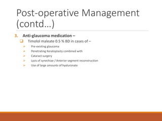 3. Anti-glaucoma medication –
 Timolol maleate 0.5 % BD in cases of –
 Pre-existing glaucoma
 Penetrating Keratoplasty combined with
 Cataract surgery
 Lysis of synechiae / Anterior segment reconstruction
 Use of large amounts of hyaluronate
Post-operative Management
(contd…)
 