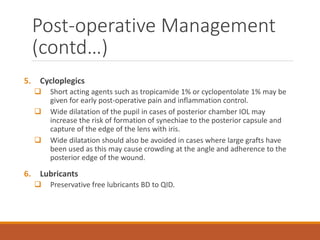 5. Cycloplegics
 Short acting agents such as tropicamide 1% or cyclopentolate 1% may be
given for early post-operative pain and inflammation control.
 Wide dilatation of the pupil in cases of posterior chamber IOL may
increase the risk of formation of synechiae to the posterior capsule and
capture of the edge of the lens with iris.
 Wide dilatation should also be avoided in cases where large grafts have
been used as this may cause crowding at the angle and adherence to the
posterior edge of the wound.
6. Lubricants
 Preservative free lubricants BD to QID.
Post-operative Management
(contd…)
 