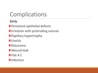 Complications
Early
Persistent epithelial defects
Irritation with protruding sutures
Papillary hypertrophy
Uveitis
Glaucoma
Wound leak
Flat A C
infection
 