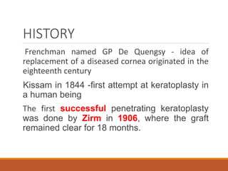 HISTORY
Frenchman named GP De Quengsy - idea of
replacement of a diseased cornea originated in the
eighteenth century
Kissam in 1844 -first attempt at keratoplasty in
a human being
The first successful penetrating keratoplasty
was done by Zirm in 1906, where the graft
remained clear for 18 months.
 