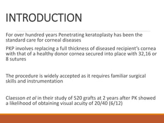 INTRODUCTION
For over hundred years Penetrating keratoplasty has been the
standard care for corneal diseases
PKP involves replacing a full thickness of diseased recipient’s cornea
with that of a healthy donor cornea secured into place with 32,16 or
8 sutures
The procedure is widely accepted as it requires familiar surgical
skills and instrumentation
Claesson et al in their study of 520 grafts at 2 years after PK showed
a likelihood of obtaining visual acuity of 20/40 (6/12)
 