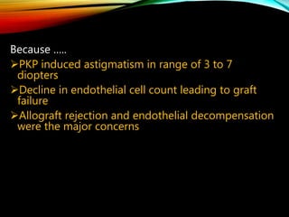 Because …..
PKP induced astigmatism in range of 3 to 7
diopters
Decline in endothelial cell count leading to graft
failure
Allograft rejection and endothelial decompensation
were the major concerns
 