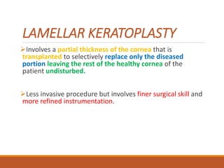 LAMELLAR KERATOPLASTY
Involves a partial thickness of the cornea that is
transplanted to selectively replace only the diseased
portion leaving the rest of the healthy cornea of the
patient undisturbed.
Less invasive procedure but involves finer surgical skill and
more refined instrumentation.
 