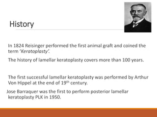 History
In 1824 Reisinger performed the first animal graft and coined the
term ‘Keratoplasty’.
The history of lamellar keratoplasty covers more than 100 years.
The first successful lamellar keratoplasty was performed by Arthur
Von Hippel at the end of 19th century.
Jose Barraquer was the first to perform posterior lamellar
keratoplasty PLK in 1950.
 