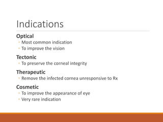 Indications
Optical
◦ Most common indication
◦ To improve the vision
Tectonic
◦ To preserve the corneal integrity
Therapeutic
◦ Remove the infected cornea unresponsive to Rx
Cosmetic
◦ To improve the appearance of eye
◦ Very rare indication
 