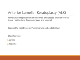 Anterior Lamellar Keratoplasty (ALK)
Removal and replacement of deformed or diseased anterior corneal
tissue ( epithelium, Bowman’s layer, and stroma)
Sparing the host Descemet’s membrane and endothelium
Classified into –
1.Optical
2.Tectonic
 
