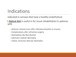 Indications
Indicated in corneas that have a healthy endothelium
1.Optical ALK is useful in for visual rehabilitation in patients
with
oAnterior stromal scars after infectious keratitis or trauma
oComplications after refractive surgery
oDystrophies like Reis-Buckler
oSalzmann nodular dystrophy
oLattice, Granular, Macular dystrophy
 